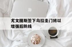 开云下载-尤文图斯签下乌拉圭门将以增强后防线的简单介绍
